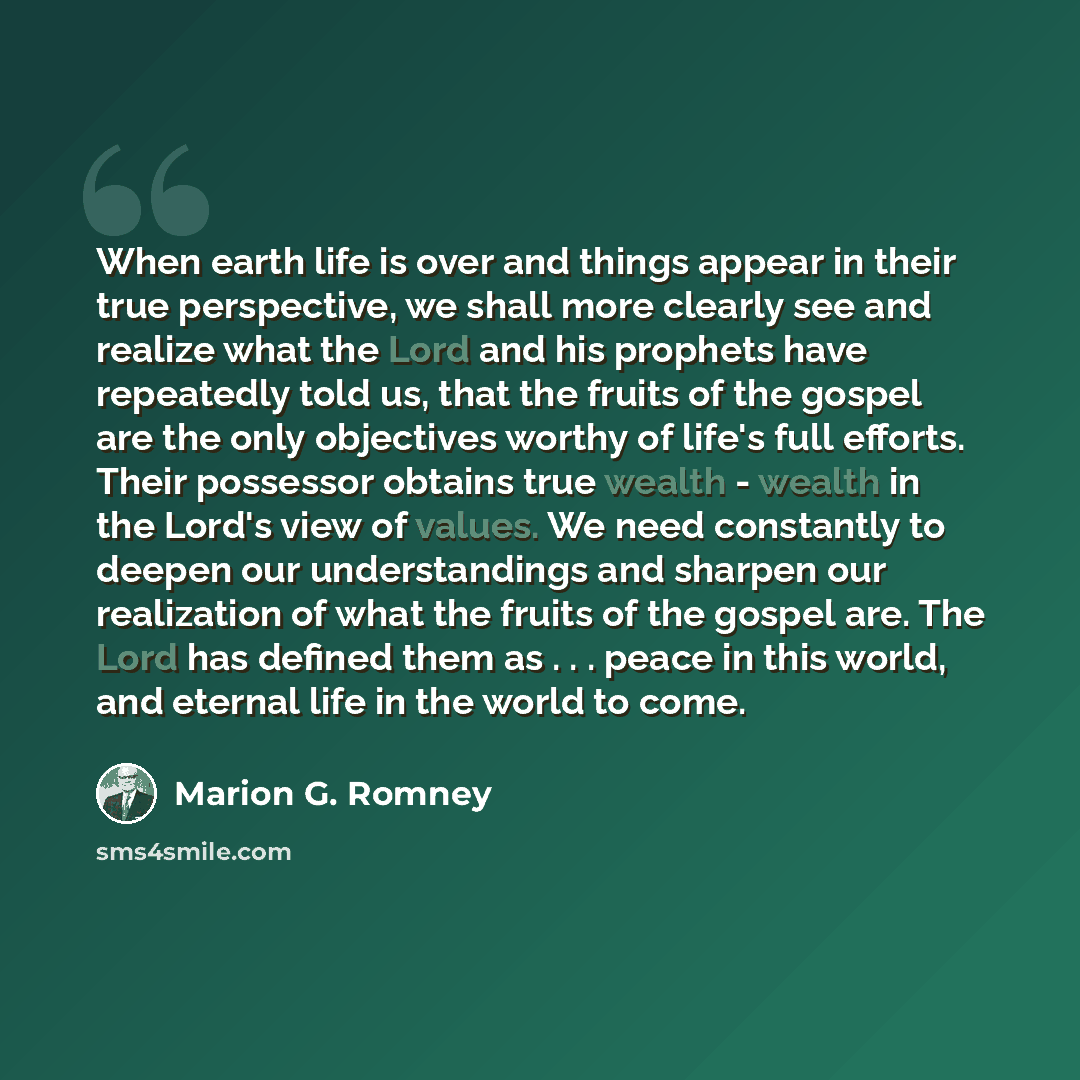 “When earth life is over and things appear in their true perspective, we shall more clearly see and realize what the Lord and his prophets have repeatedly told us, that the fruits of the gospel are the only objectives worthy of life's full efforts. Their possessor obtains true wealth - wealth in…” quote by Marion G. Romney