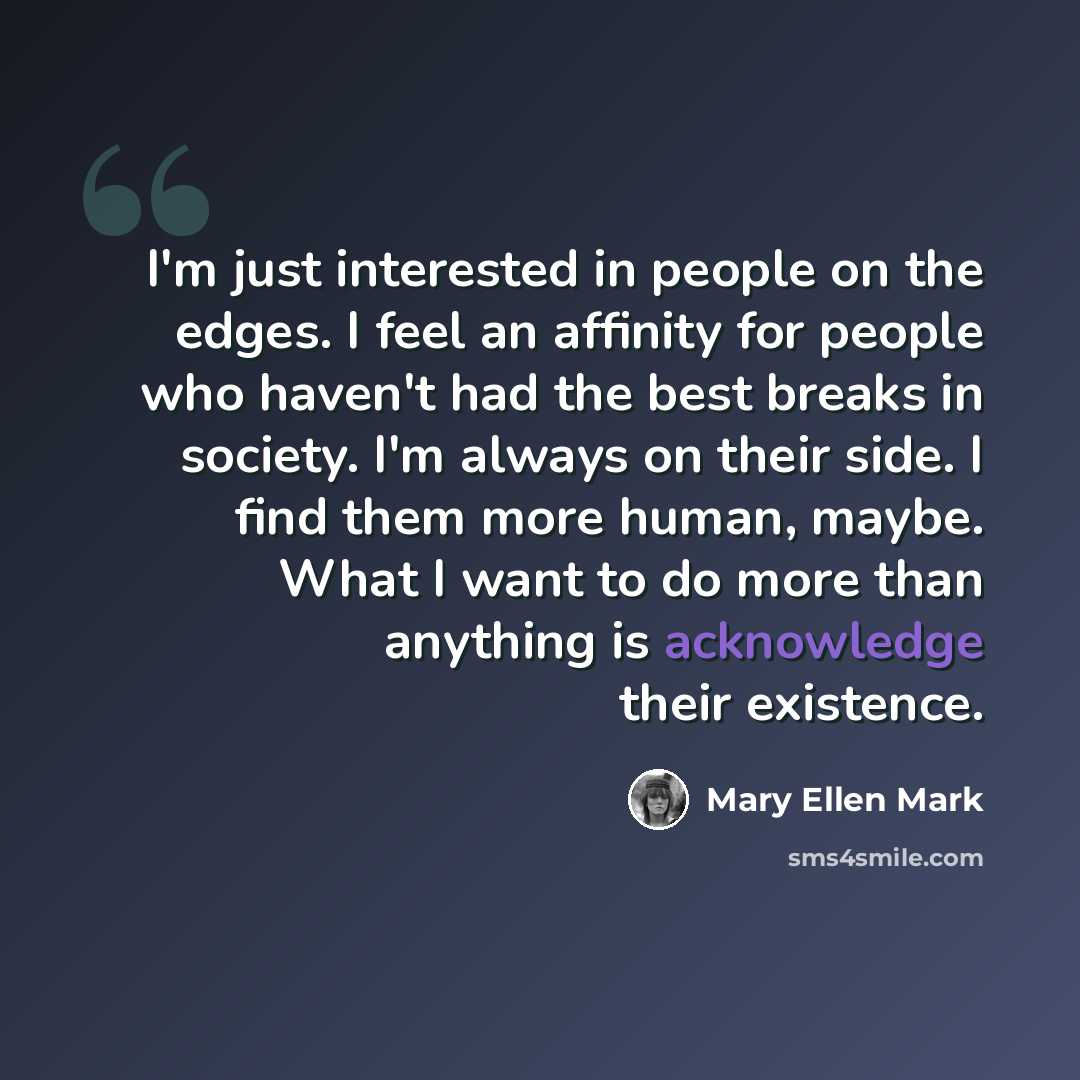 “I'm just interested in people on the edges. I feel an affinity for people who haven't had the best breaks in society. I'm always on their side. I find them more human, maybe. What I want to do more than anything is acknowledge their existence.” quote by Mary Ellen Mark
