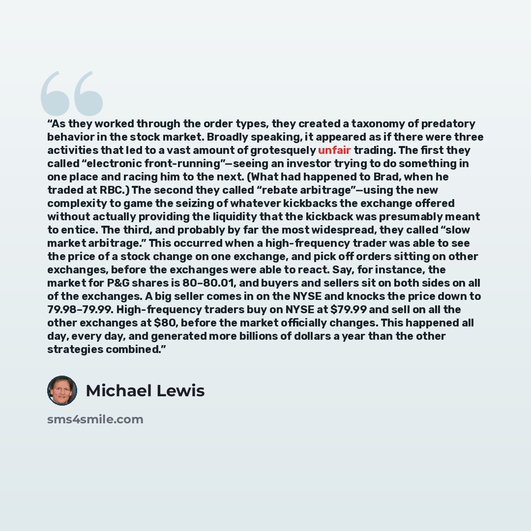“As they worked through the order types, they created a taxonomy of predatory behavior in the stock market. Broadly speaking, it appeared as if there were three activities that led to a vast amount of grotesquely unfair trading. The first they called “electronic front-running”—seeing an investor…” quote by Michael Lewis