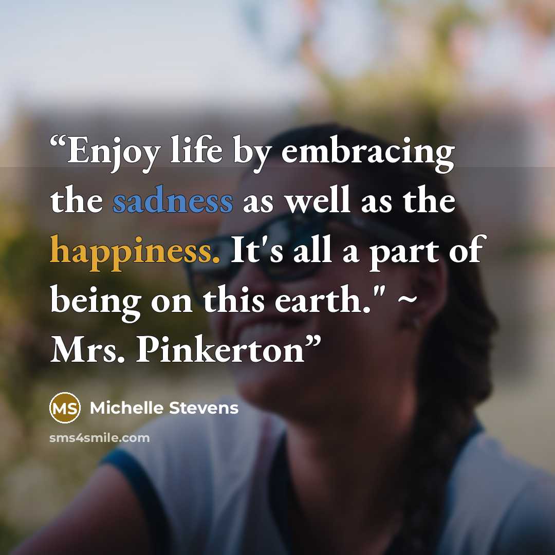 “Enjoy life by embracing the sadness as well as the happiness. It's all a part of being on this earth." ~ Mrs. Pinkerton” quote by Michelle Stevens