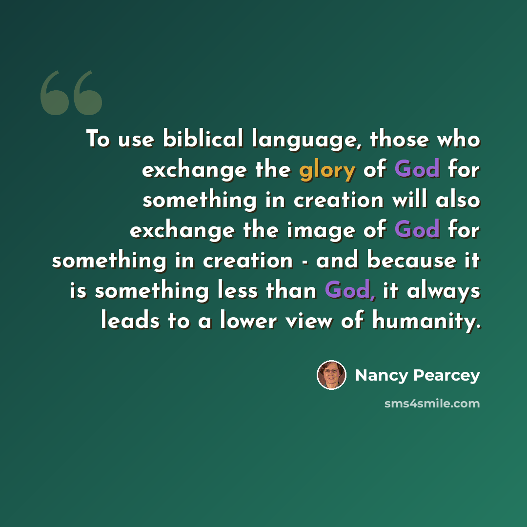 “To use biblical language, those who exchange the glory of God for something in creation will also exchange the image of God for something in creation - and because it is something less than God, it always leads to a lower view of humanity.” quote by Nancy Pearcey