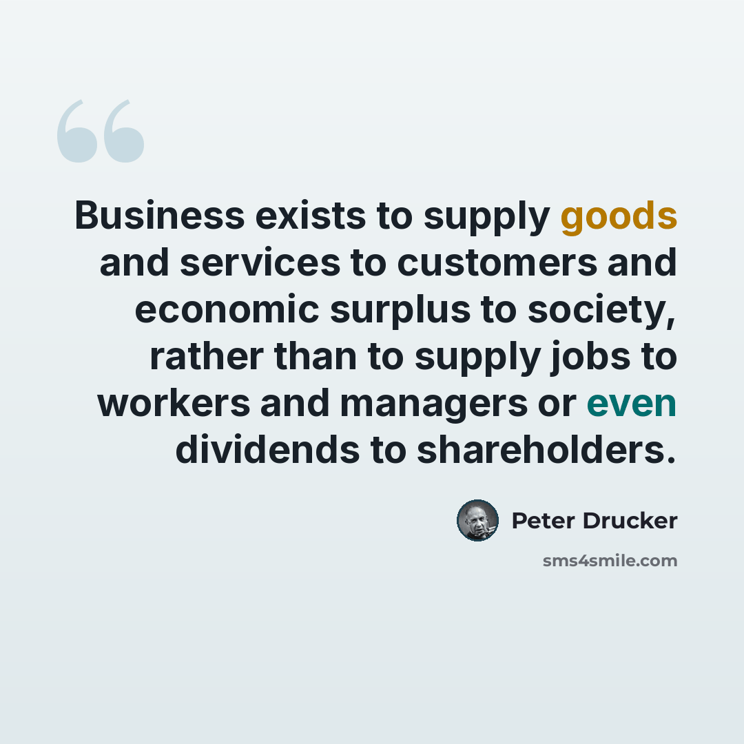 “Business exists to supply goods and services to customers and economic surplus to society, rather than to supply jobs to workers and managers or even dividends to shareholders.” quote by Peter Drucker