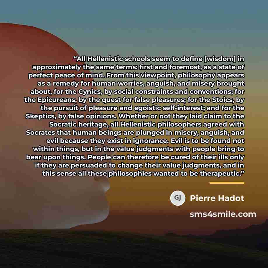 “All Hellenistic schools seem to define [wisdom] in approximately the same terms: first and foremost, as a state of perfect peace of mind. From this viewpoint, philosophy appears as a remedy for human worries, anguish, and misery brought about, for the Cynics, by social constraints and conventions…” quote by Pierre Hadot
