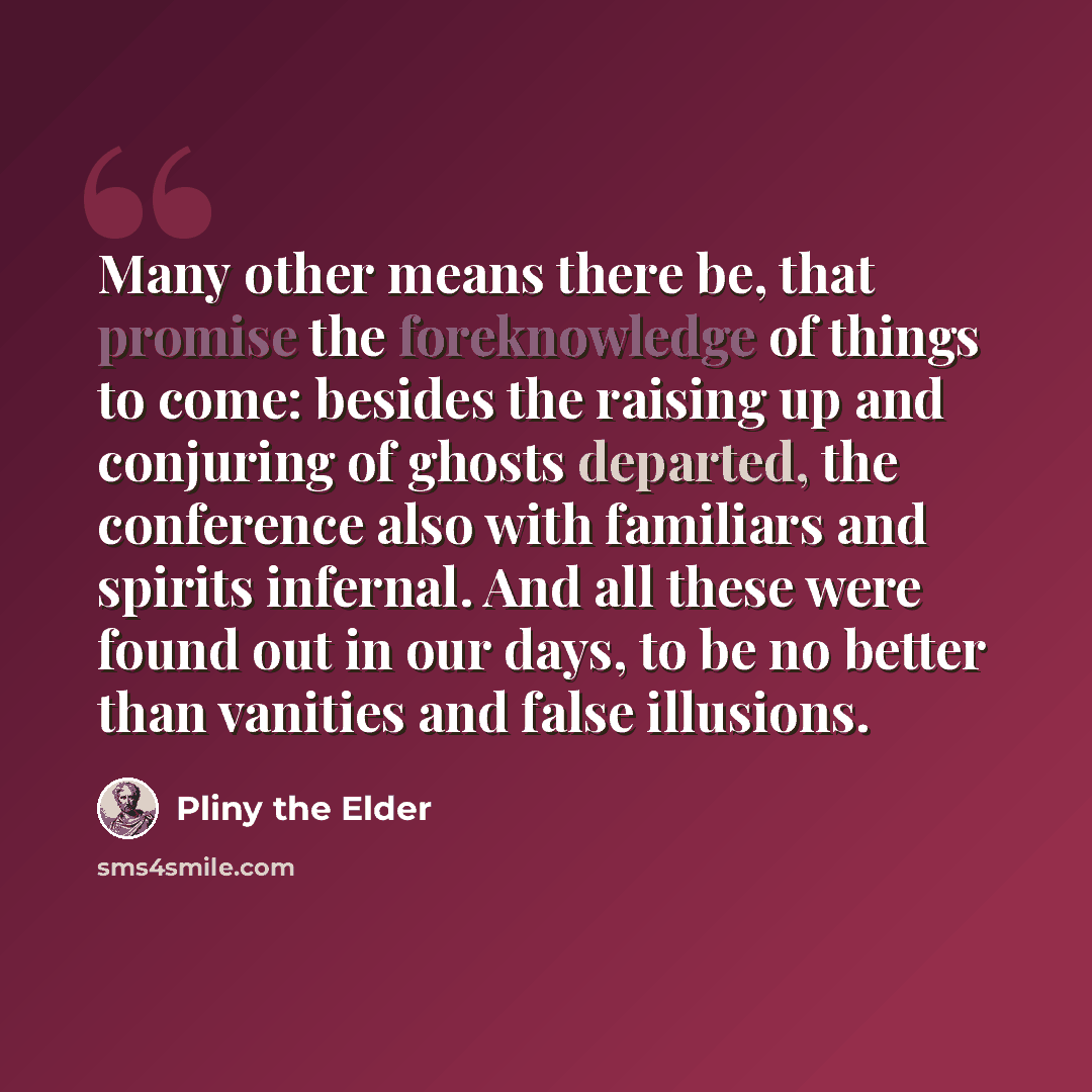 “Many other means there be, that promise the foreknowledge of things to come: besides the raising up and conjuring of ghosts departed, the conference also with familiars and spirits infernal. And all these were found out in our days, to be no better than vanities and false illusions.” quote by Pliny the Elder