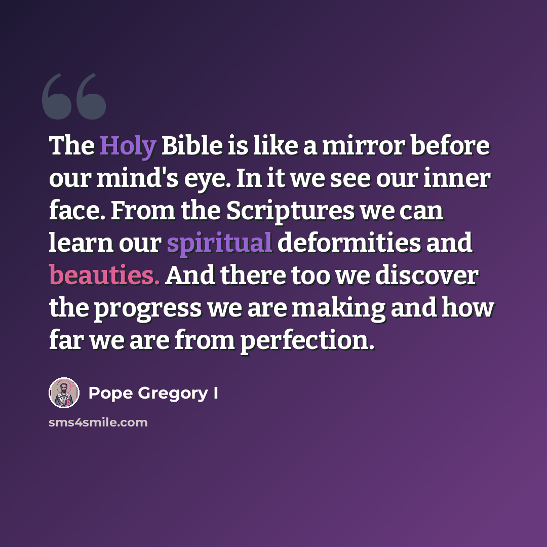 “The Holy Bible is like a mirror before our mind's eye. In it we see our inner face. From the Scriptures we can learn our spiritual deformities and beauties. And there too we discover the progress we are making and how far we are from perfection.” quote by Pope Gregory I