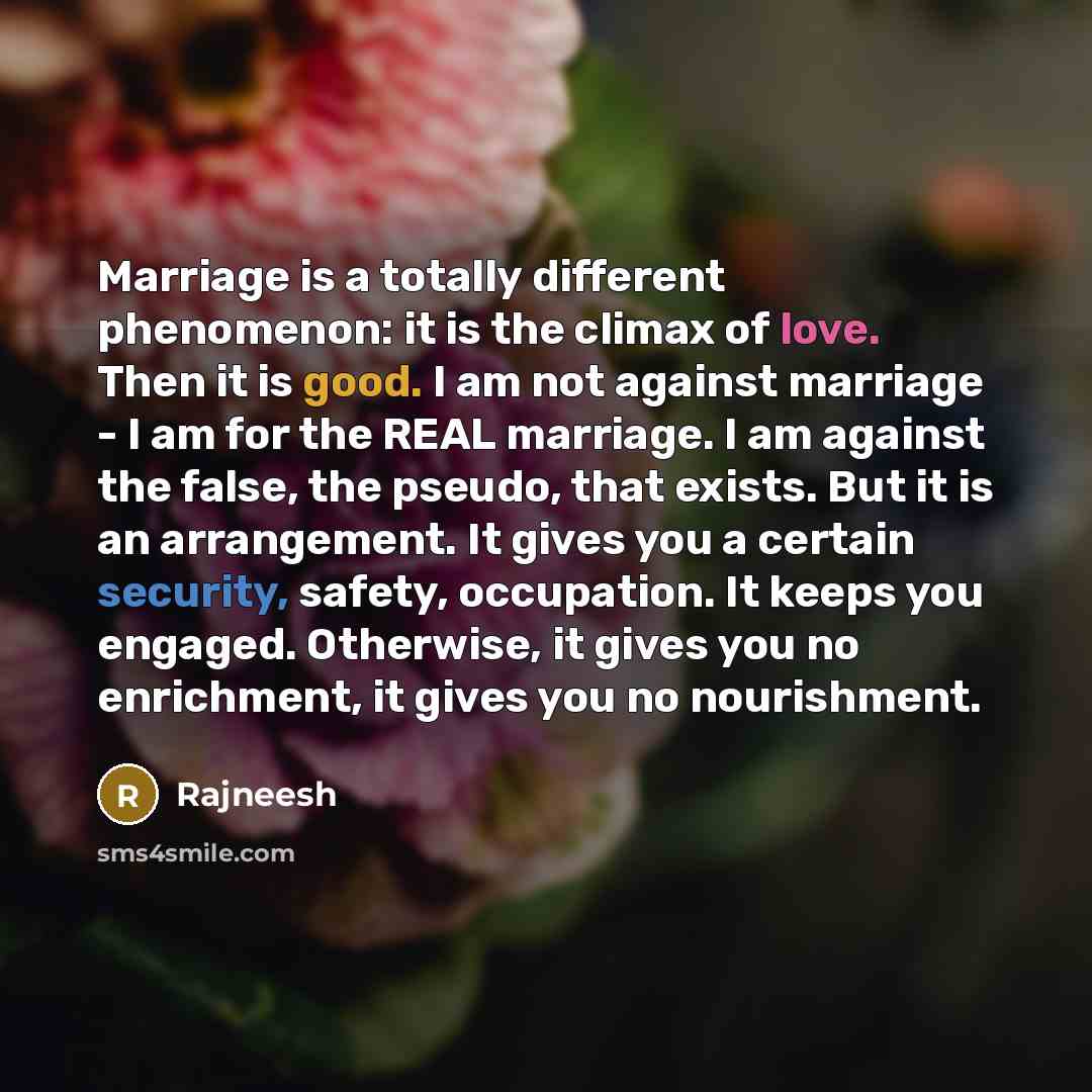 “Marriage is a totally different phenomenon: it is the climax of love. Then it is good. I am not against marriage - I am for the REAL marriage. I am against the false, the pseudo, that exists. But it is an arrangement. It gives you a certain security, safety, occupation. It keeps you engaged…” quote by Rajneesh