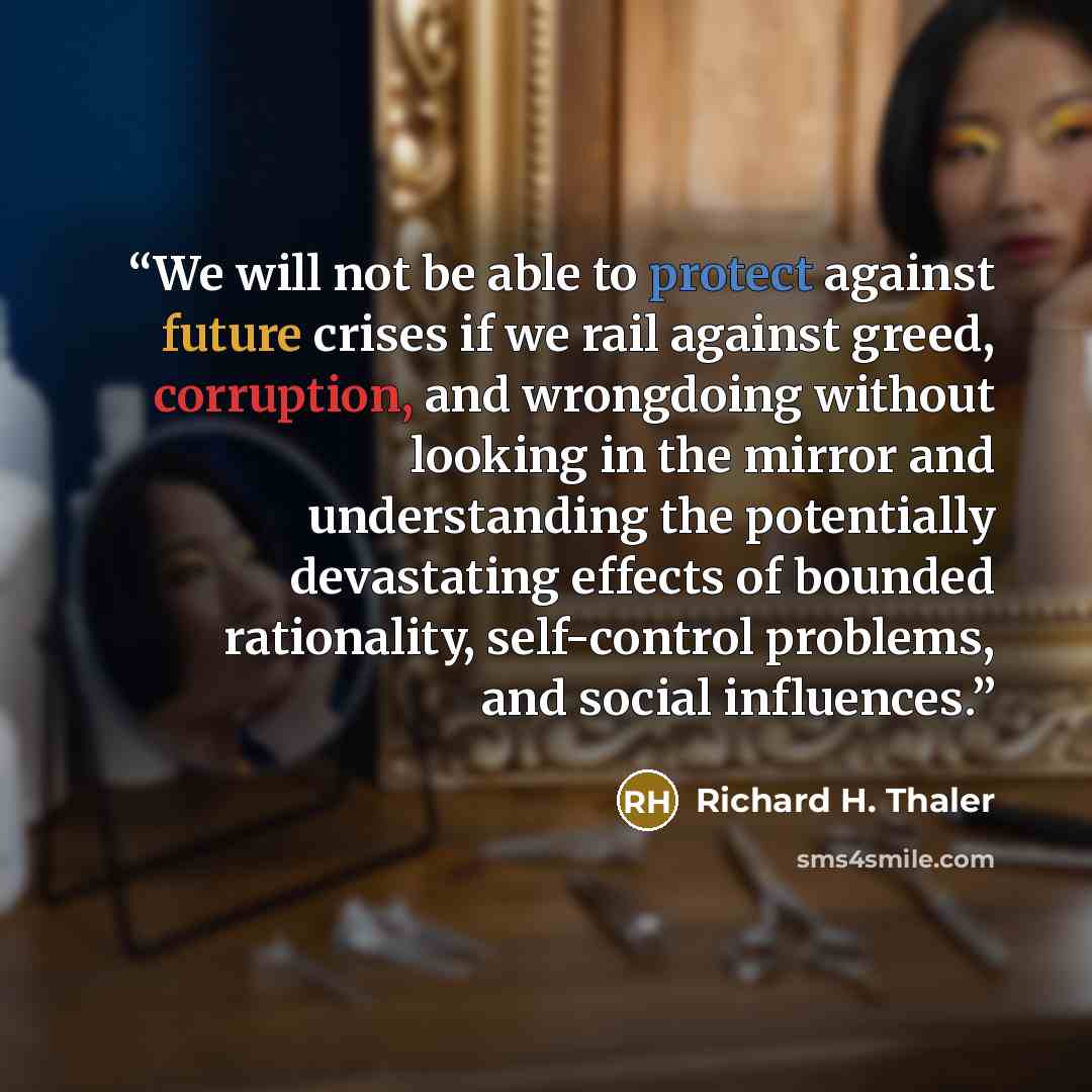 “We will not be able to protect against future crises if we rail against greed, corruption, and wrongdoing without looking in the mirror and understanding the potentially devastating effects of bounded rationality, self-control problems, and social influences.” quote by Richard H. Thaler