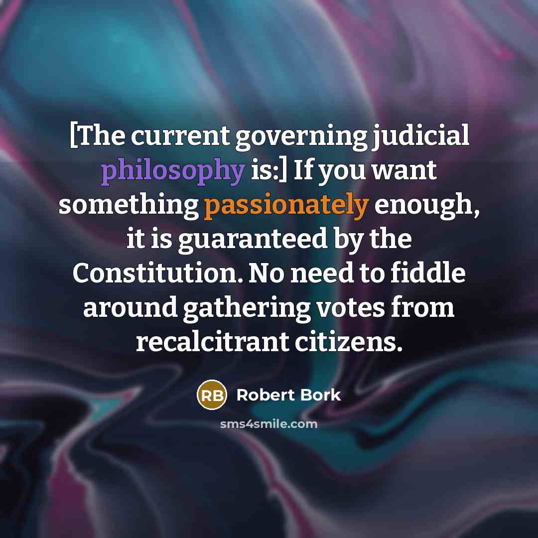 “[The current governing judicial philosophy is:] If you want something passionately enough, it is guaranteed by the Constitution. No need to fiddle around gathering votes from recalcitrant citizens.” quote by Robert Bork