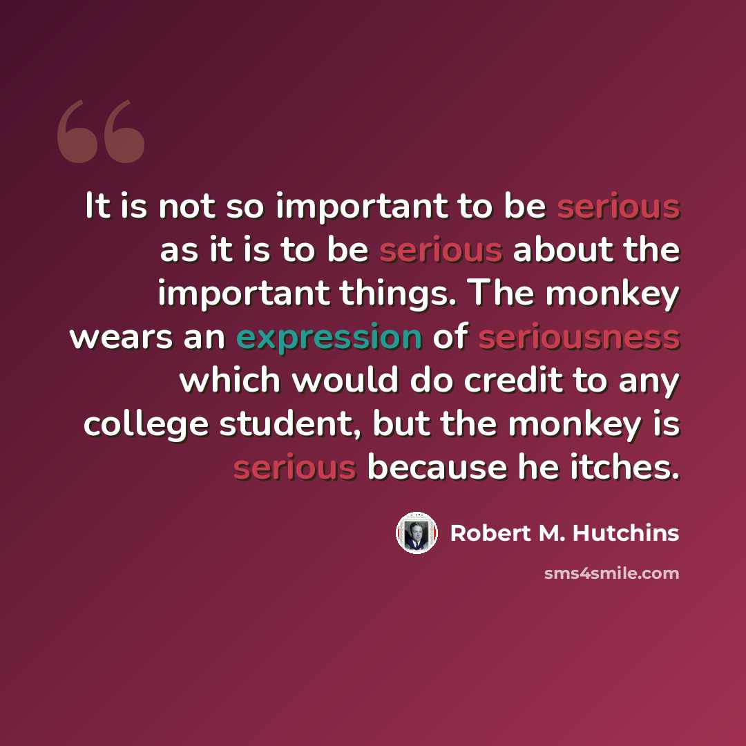 “It is not so important to be serious as it is to be serious about the important things. The monkey wears an expression of seriousness which would do credit to any college student, but the monkey is serious because he itches.” quote by Robert M. Hutchins
