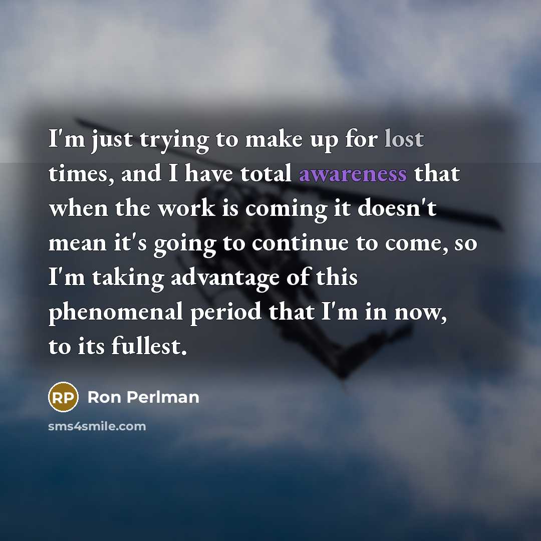 “I'm just trying to make up for lost times, and I have total awareness that when the work is coming it doesn't mean it's going to continue to come, so I'm taking advantage of this phenomenal period that I'm in now, to its fullest.” quote by Ron Perlman