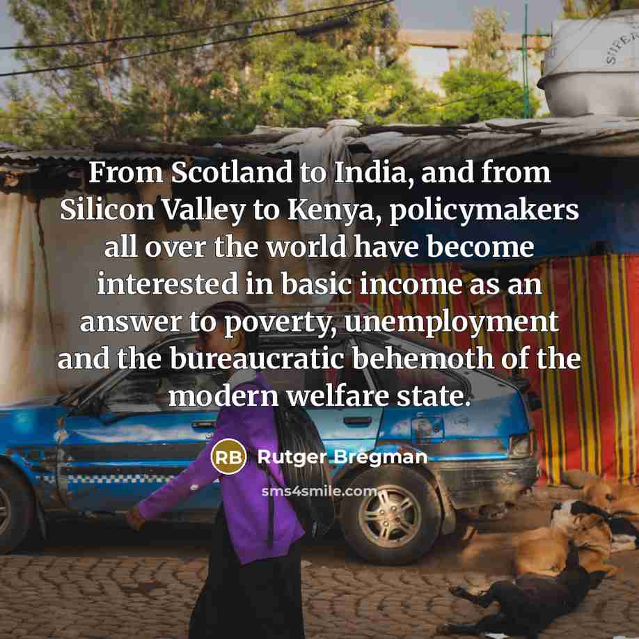 “From Scotland to India, and from Silicon Valley to Kenya, policymakers all over the world have become interested in basic income as an answer to poverty, unemployment and the bureaucratic behemoth of the modern welfare state.” quote by Rutger Bregman