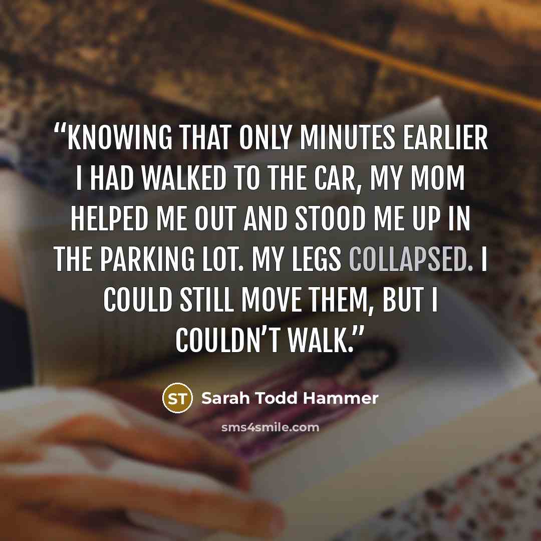 “Knowing that only minutes earlier I had walked to the car, my mom helped me out and stood me up in the parking lot. My legs collapsed. I could still move them, but I couldn’t walk.” quote by Sarah Todd Hammer