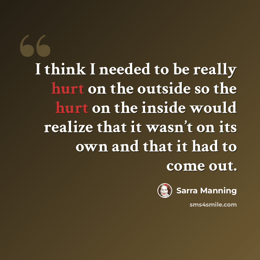 “I think I needed to be really hurt on the outside so the hurt on the inside would realize that it wasn’t on its own and that it had to come out.” quote by Sarra Manning