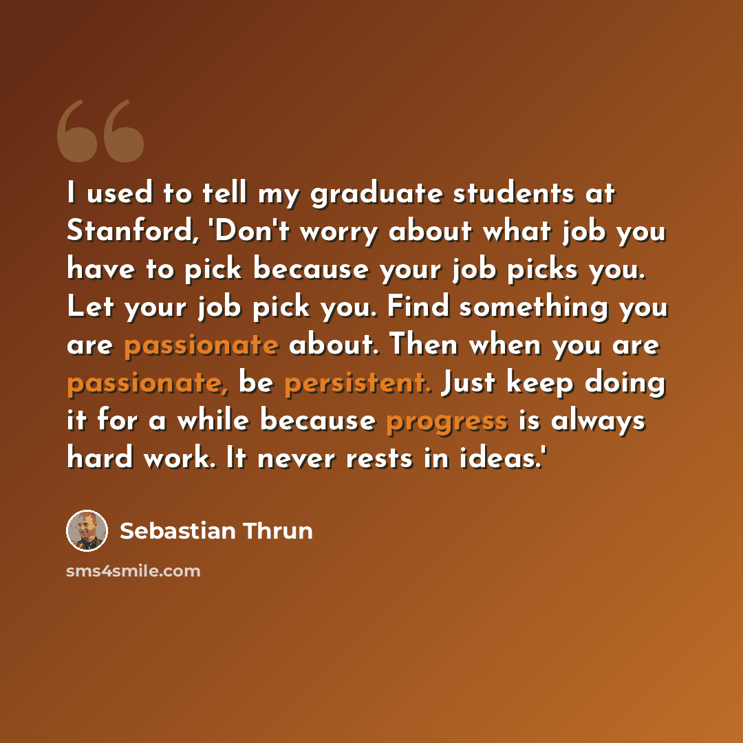 “I used to tell my graduate students at Stanford, 'Don't worry about what job you have to pick because your job picks you. Let your job pick you. Find something you are passionate about. Then when you are passionate, be persistent. Just keep doing it for a while because progress is always hard…” quote by Sebastian Thrun