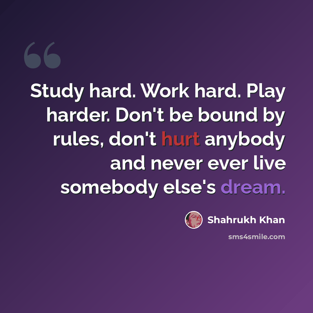 “Study hard. Work hard. Play harder. Don't be bound by rules, don't hurt anybody and never ever live somebody else's dream.” quote by Shahrukh Khan