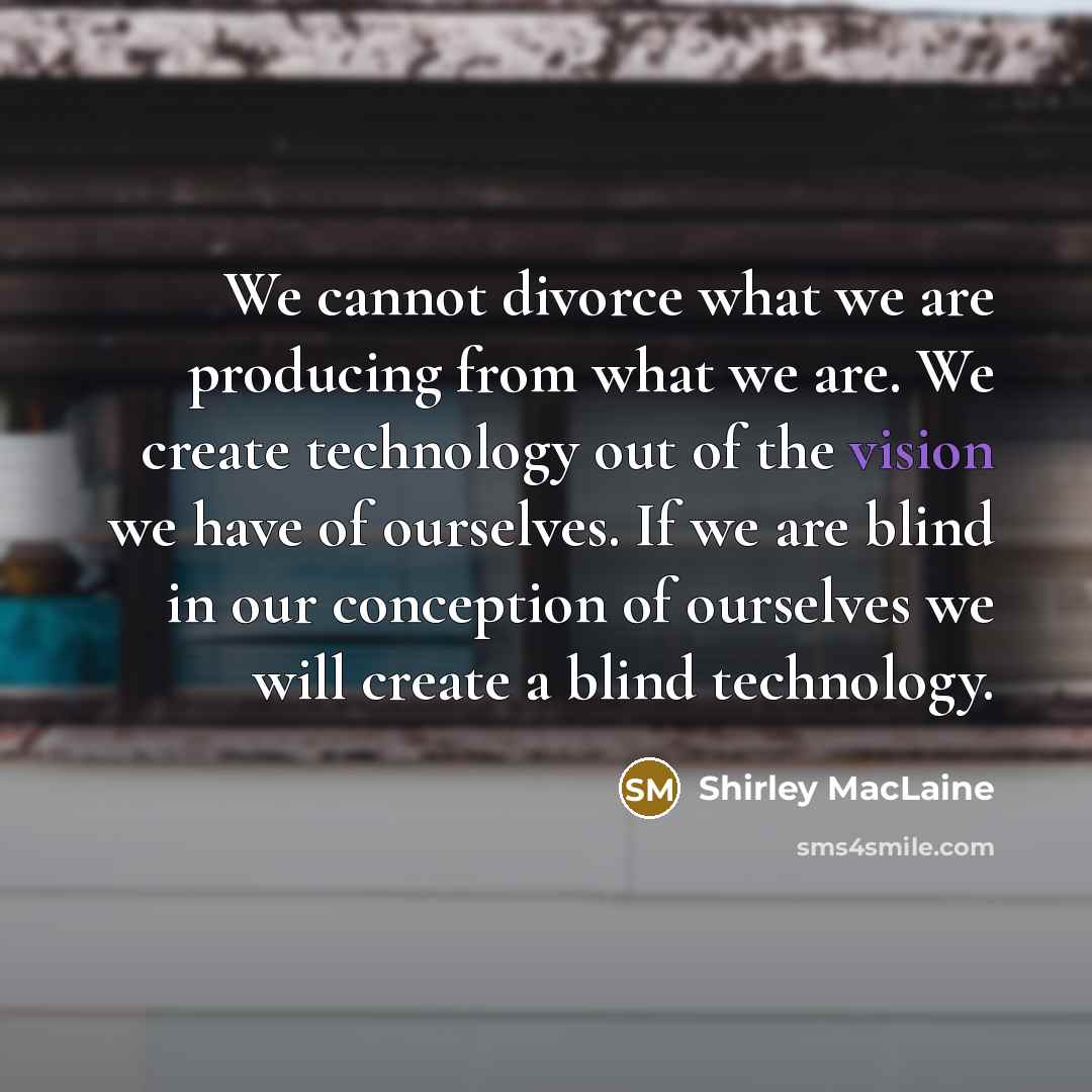 “We cannot divorce what we are producing from what we are. We create technology out of the vision we have of ourselves. If we are blind in our conception of ourselves we will create a blind technology.” quote by Shirley MacLaine
