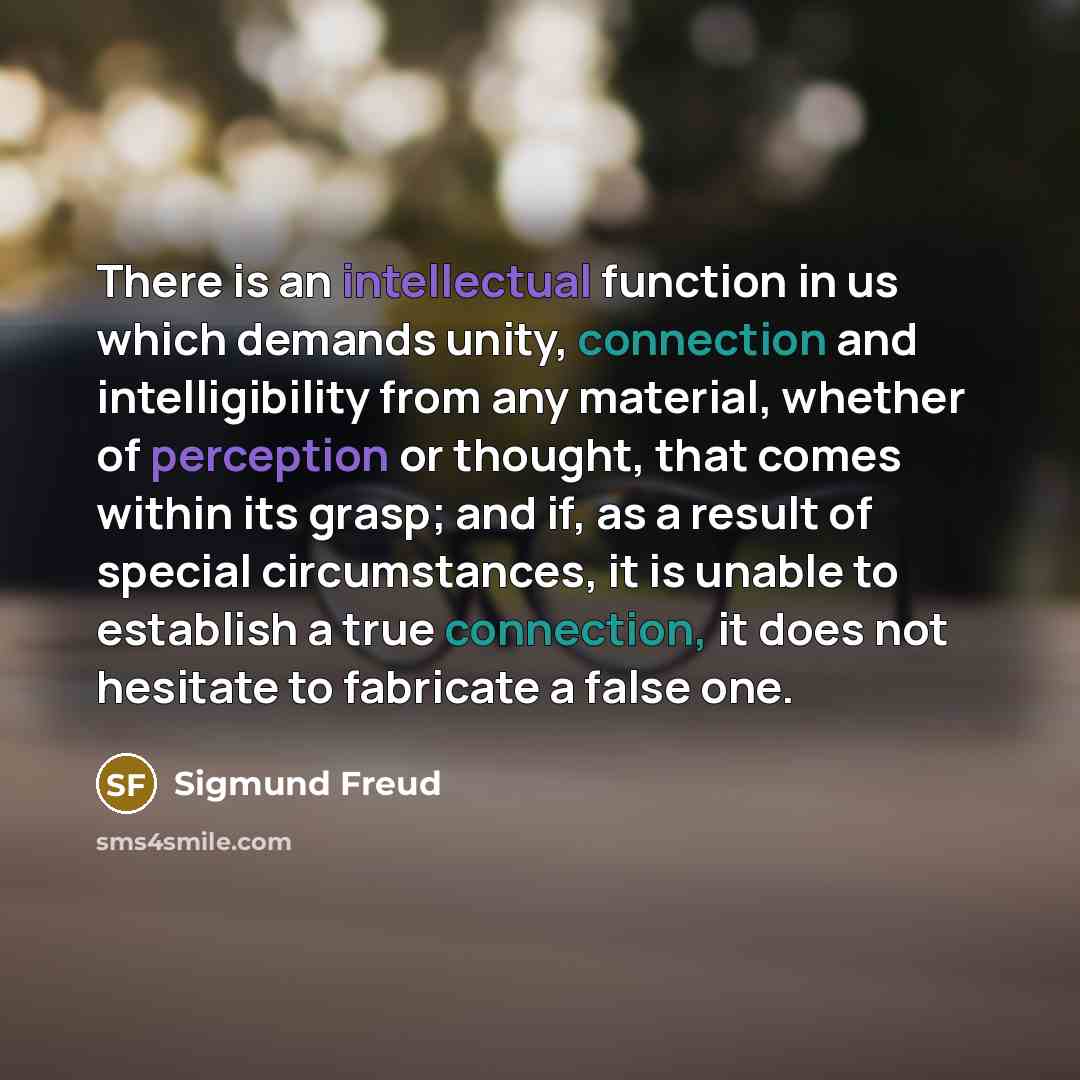 “There is an intellectual function in us which demands unity, connection and intelligibility from any material, whether of perception or thought, that comes within its grasp; and if, as a result of special circumstances, it is unable to establish a true connection, it does not hesitate to fabricate…” quote by Sigmund Freud