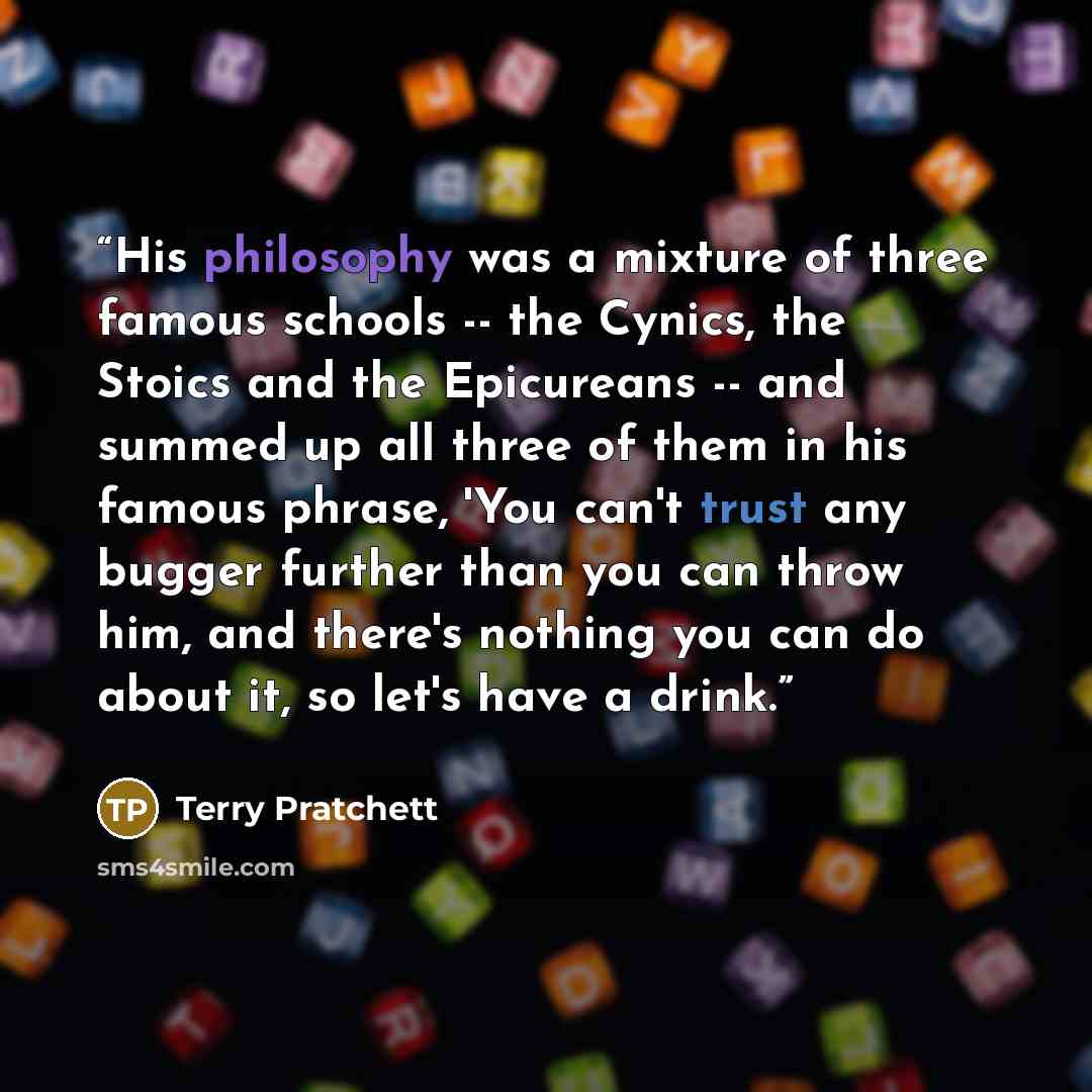 “His philosophy was a mixture of three famous schools -- the Cynics, the Stoics and the Epicureans -- and summed up all three of them in his famous phrase, 'You can't trust any bugger further than you can throw him, and there's nothing you can do about it, so let's have a drink.” quote by Terry Pratchett