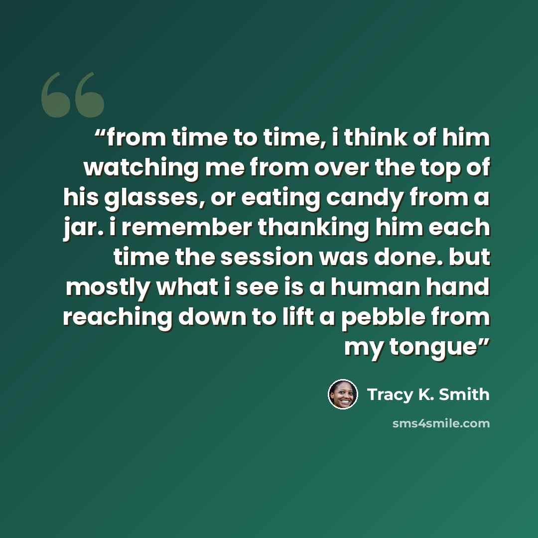 “from time to time, i think of him watching me from over the top of his glasses, or eating candy from a jar. i remember thanking him each time the session was done. but mostly what i see is a human hand reaching down to lift a pebble from my tongue” quote by Tracy K. Smith