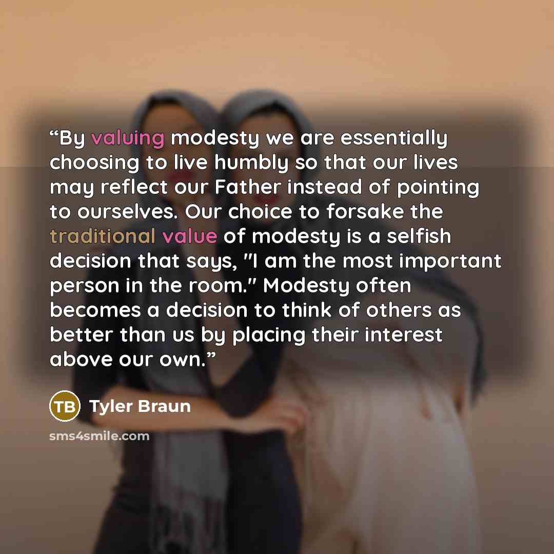 “By valuing modesty we are essentially choosing to live humbly so that our lives may reflect our Father instead of pointing to ourselves. Our choice to forsake the traditional value of modesty is a selfish decision that says, "I am the most important person in the room." Modesty often becomes a…” quote by Tyler Braun