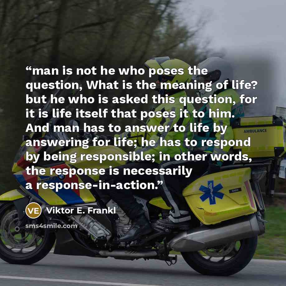 “man is not he who poses the question, What is the meaning of life? but he who is asked this question, for it is life itself that poses it to him. And man has to answer to life by answering for life; he has to respond by being responsible; in other words, the response is necessarily a…” quote by Viktor E. Frankl