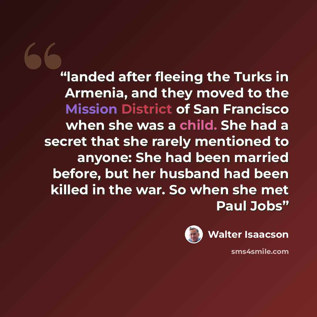“landed after fleeing the Turks in Armenia, and they moved to the Mission District of San Francisco when she was a child. She had a secret that she rarely mentioned to anyone: She had been married before, but her husband had been killed in the war. So when she met Paul Jobs” quote by Walter Isaacson