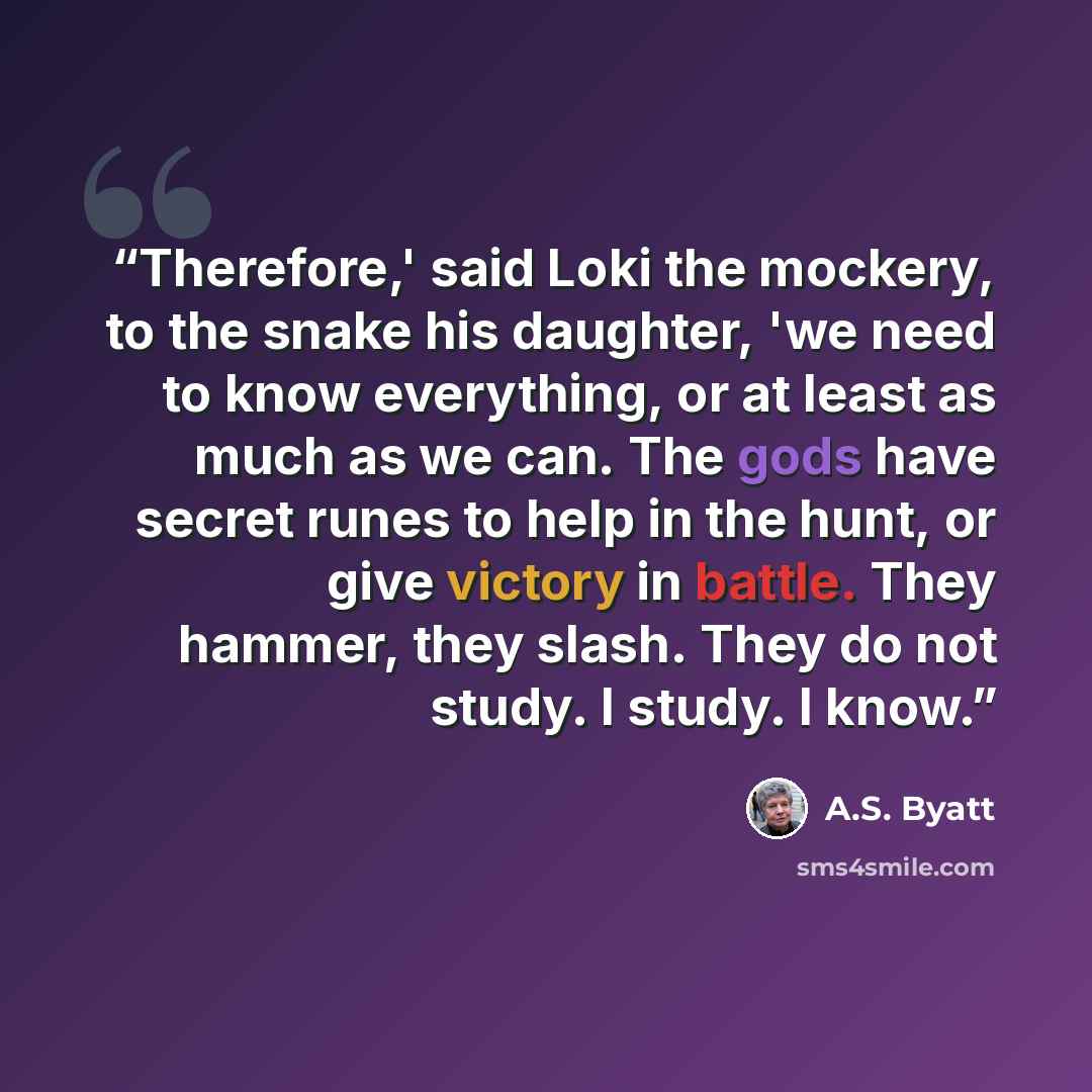 “Therefore,' said Loki the mockery, to the snake his daughter, 'we need to know everything, or at least as much as we can. The gods have secret runes to help in the hunt, or give victory in battle. They hammer, they slash. They do not study. I study. I know.” quote by A.S. Byatt
