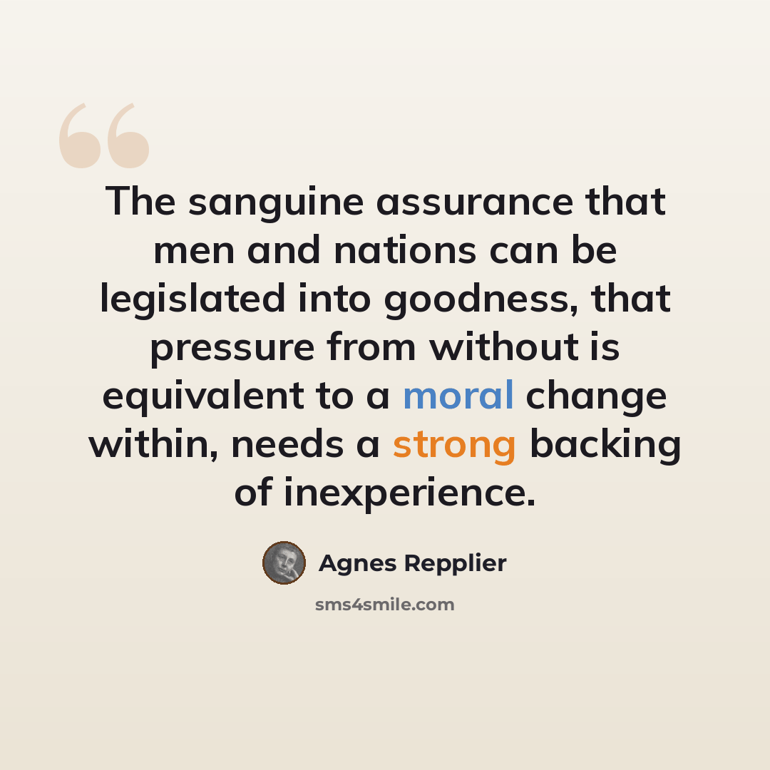 “The sanguine assurance that men and nations can be legislated into goodness, that pressure from without is equivalent to a moral change within, needs a strong backing of inexperience.” quote by Agnes Repplier