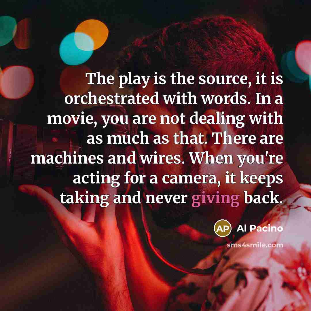 “The play is the source, it is orchestrated with words. In a movie, you are not dealing with as much as that. There are machines and wires. When you're acting for a camera, it keeps taking and never giving back.” quote by Al Pacino