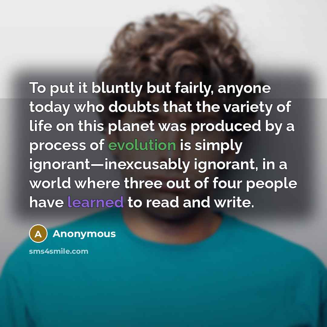“To put it bluntly but fairly, anyone today who doubts that the variety of life on this planet was produced by a process of evolution is simply ignorant—inexcusably ignorant, in a world where three out of four people have learned to read and write.” quote by Anonymous