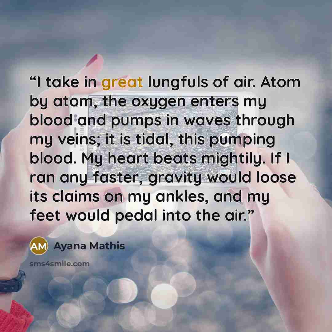 “I take in great lungfuls of air. Atom by atom, the oxygen enters my blood and pumps in waves through my veins; it is tidal, this pumping blood. My heart beats mightily. If I ran any faster, gravity would loose its claims on my ankles, and my feet would pedal into the air.” quote by Ayana Mathis