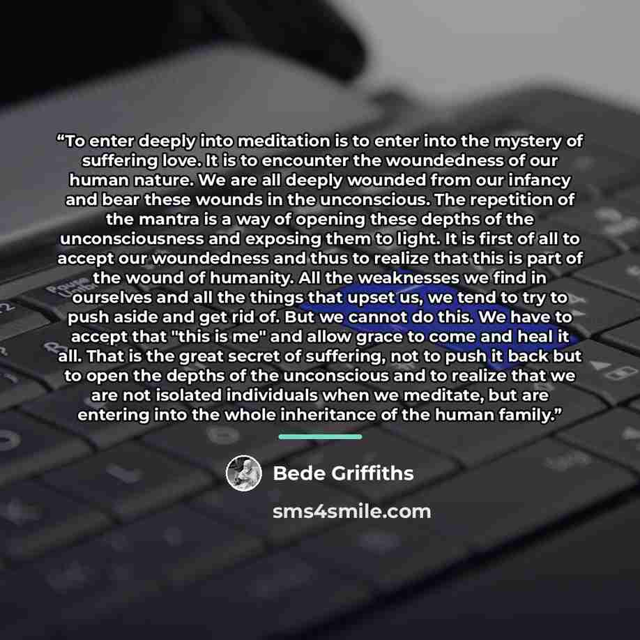 “To enter deeply into meditation is to enter into the mystery of suffering love. It is to encounter the woundedness of our human nature. We are all deeply wounded from our infancy and bear these wounds in the unconscious. The repetition of the mantra is a way of opening these depths of the…” quote by Bede Griffiths