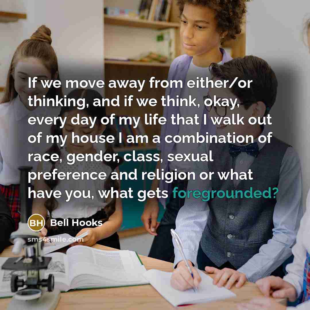 “If we move away from either/or thinking, and if we think, okay, every day of my life that I walk out of my house I am a combination of race, gender, class, sexual preference and religion or what have you, what gets foregrounded?” quote by Bell Hooks
