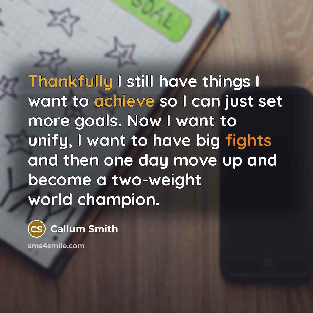 “Thankfully I still have things I want to achieve so I can just set more goals. Now I want to unify, I want to have big fights and then one day move up and become a two-weight world champion.” quote by Callum Smith