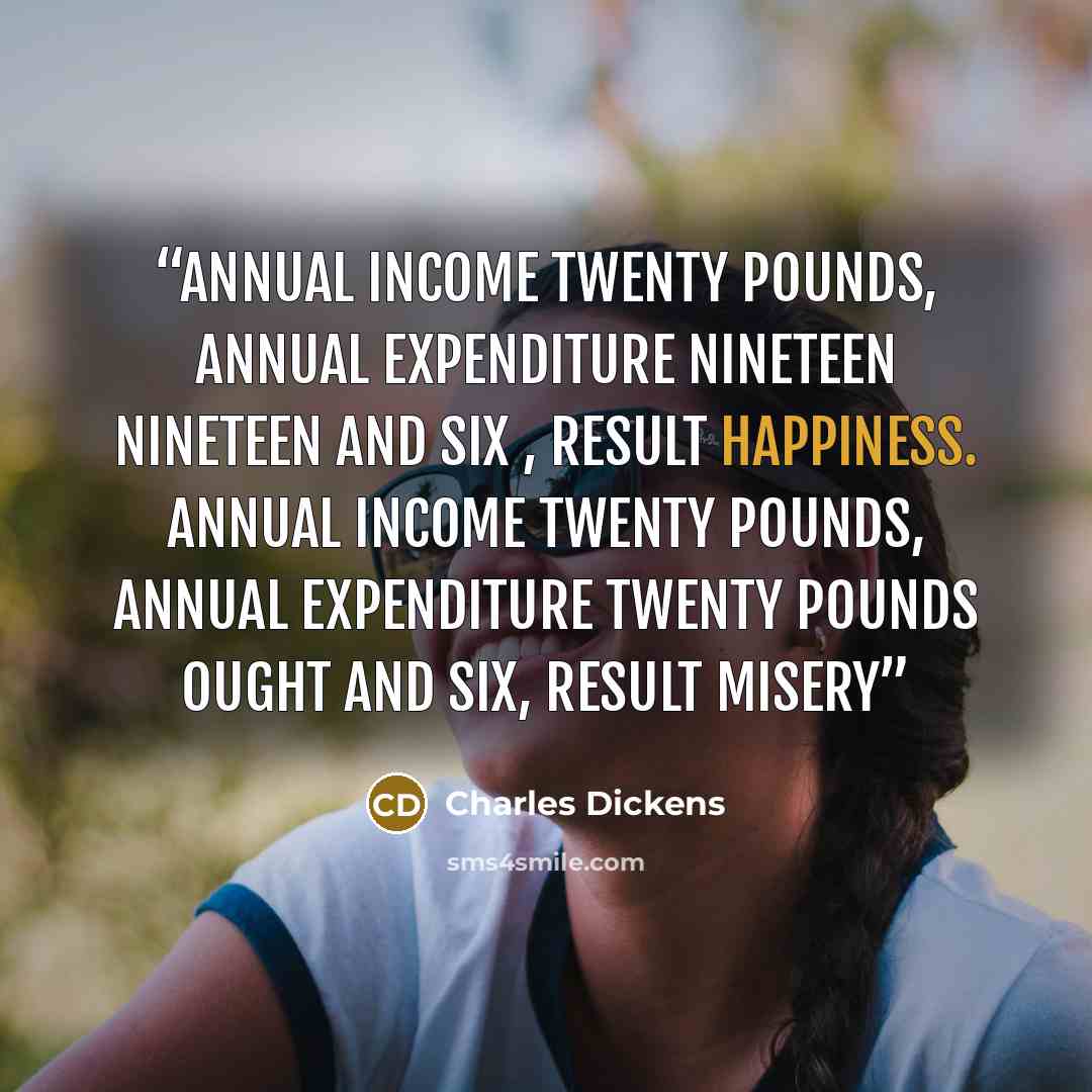 “Annual income twenty pounds, annual expenditure nineteen nineteen and six , result happiness. Annual income twenty pounds, annual expenditure twenty pounds ought and six, result misery” quote by Charles Dickens