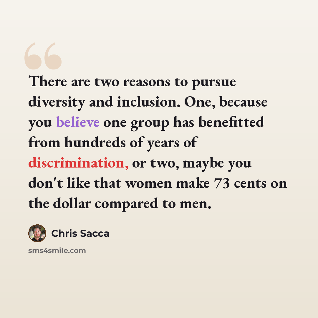 “There are two reasons to pursue diversity and inclusion. One, because you believe one group has benefitted from hundreds of years of discrimination, or two, maybe you don't like that women make 73 cents on the dollar compared to men.” quote by Chris Sacca