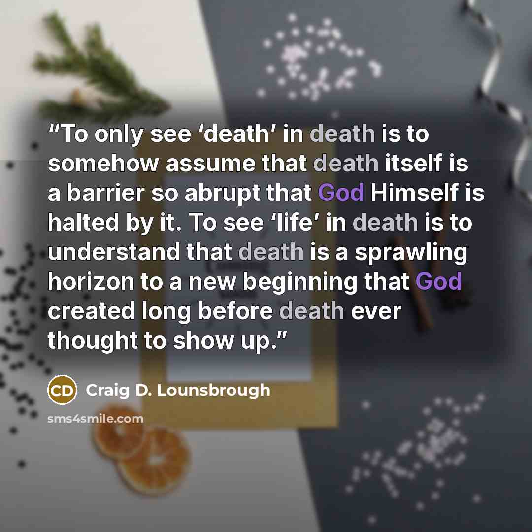 “To only see ‘death’ in death is to somehow assume that death itself is a barrier so abrupt that God Himself is halted by it. To see ‘life’ in death is to understand that death is a sprawling horizon to a new beginning that God created long before death ever thought to show up.” quote by Craig D. Lounsbrough