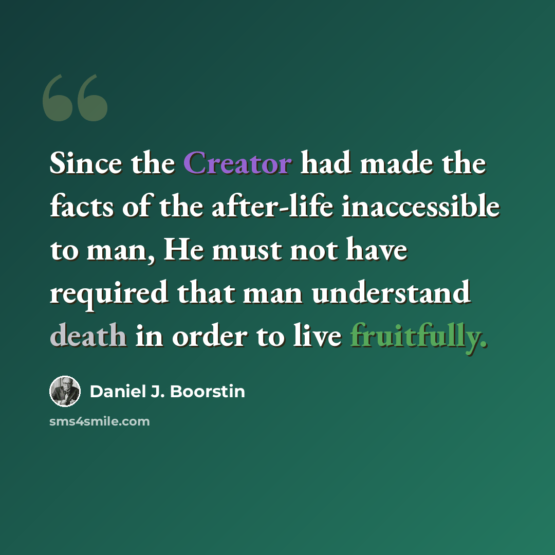 “Since the Creator had made the facts of the after-life inaccessible to man, He must not have required that man understand death in order to live fruitfully.” quote by Daniel J. Boorstin