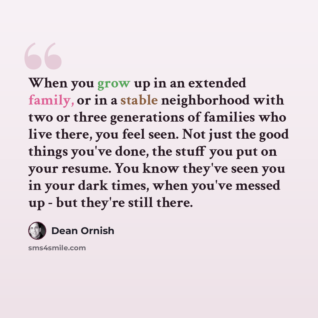 “When you grow up in an extended family, or in a stable neighborhood with two or three generations of families who live there, you feel seen. Not just the good things you've done, the stuff you put on your resume. You know they've seen you in your dark times, when you've messed up - but they're…” quote by Dean Ornish