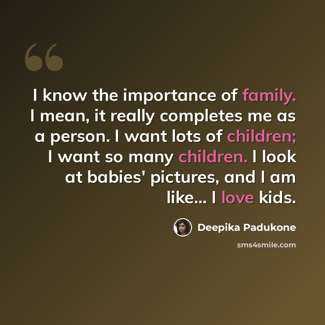 “I know the importance of family. I mean, it really completes me as a person. I want lots of children; I want so many children. I look at babies' pictures, and I am like... I love kids.” quote by Deepika Padukone