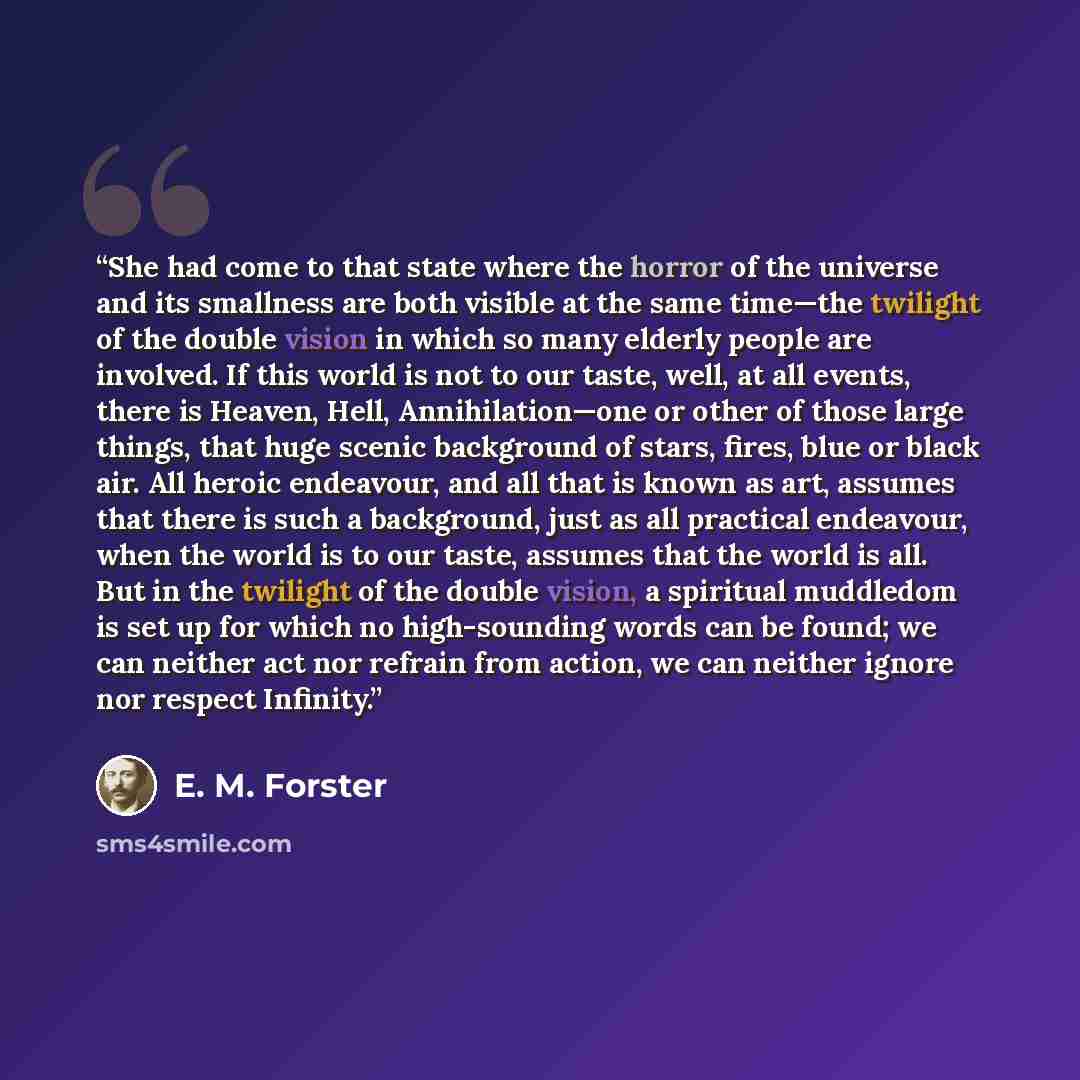 “She had come to that state where the horror of the universe and its smallness are both visible at the same time—the twilight of the double vision in which so many elderly people are involved. If this world is not to our taste, well, at all events, there is Heaven, Hell, Annihilation—one or other…” quote by E. M. Forster