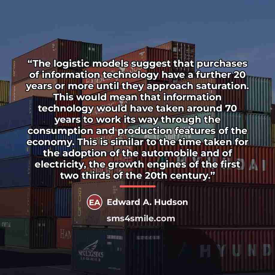 “The logistic models suggest that purchases of information technology have a further 20 years or more until they approach saturation. This would mean that information technology would have taken around 70 years to work its way through the consumption and production features of the economy. This is…” quote by Edward A. Hudson