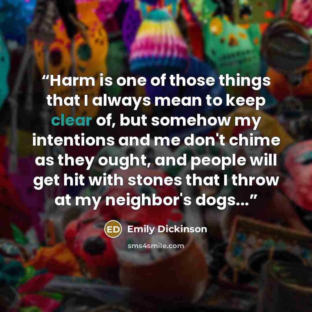 “Harm is one of those things that I always mean to keep clear of, but somehow my intentions and me don't chime as they ought, and people will get hit with stones that I throw at my neighbor's dogs...” quote by Emily Dickinson