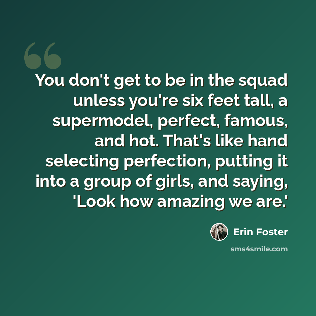 “You don't get to be in the squad unless you're six feet tall, a supermodel, perfect, famous, and hot. That's like hand selecting perfection, putting it into a group of girls, and saying, 'Look how amazing we are.'” quote by Erin Foster
