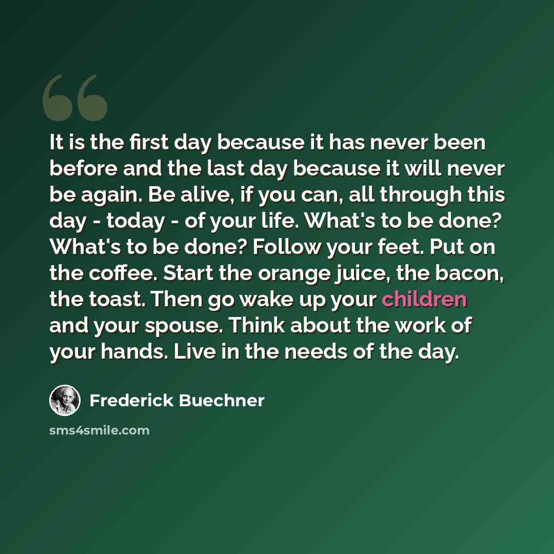 “It is the first day because it has never been before and the last day because it will never be again. Be alive, if you can, all through this day - today - of your life. What's to be done? What's to be done? Follow your feet. Put on the coffee. Start the orange juice, the bacon, the toast. Then go…” quote by Frederick Buechner