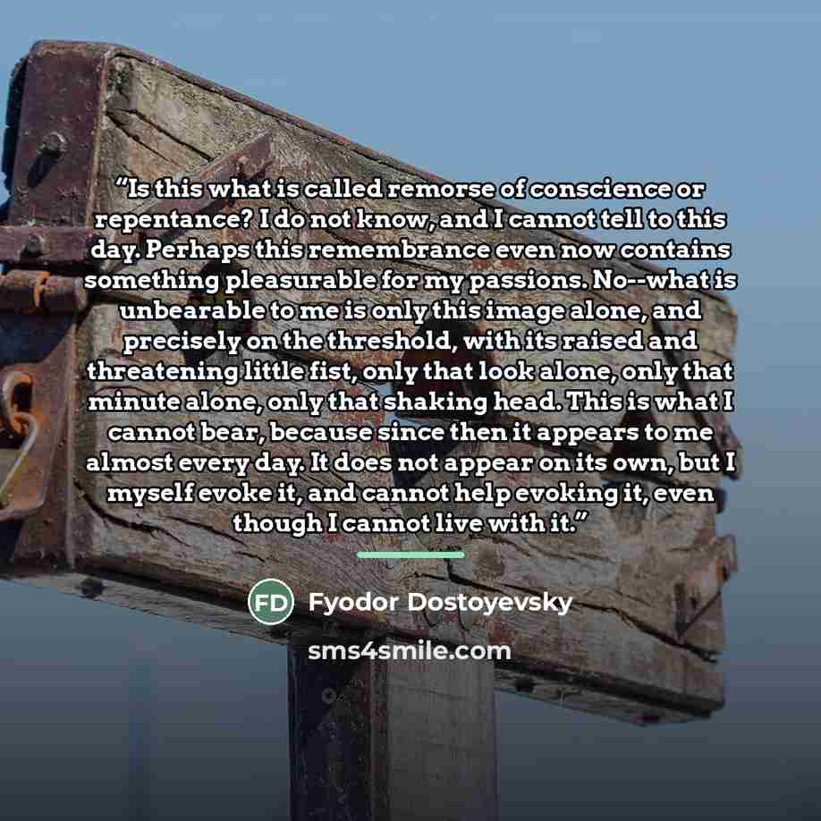 “Is this what is called remorse of conscience or repentance? I do not know, and I cannot tell to this day. Perhaps this remembrance even now contains something pleasurable for my passions. No--what is unbearable to me is only this image alone, and precisely on the threshold, with its raised and…” quote by Fyodor Dostoyevsky