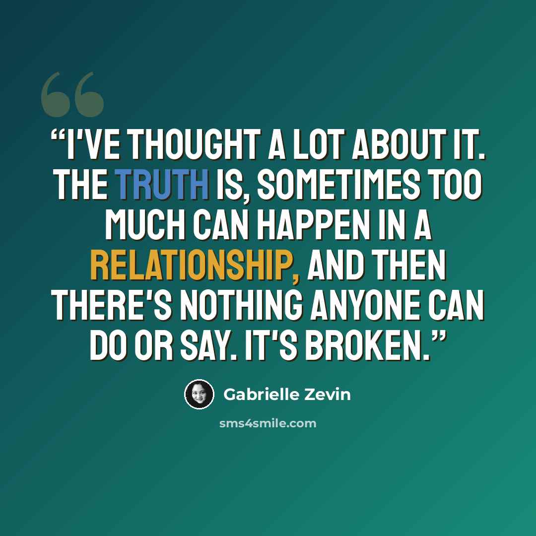 “I've thought a lot about it. The truth is, sometimes too much can happen in a relationship, and then there's nothing anyone can do or say. It's broken.” quote by Gabrielle Zevin