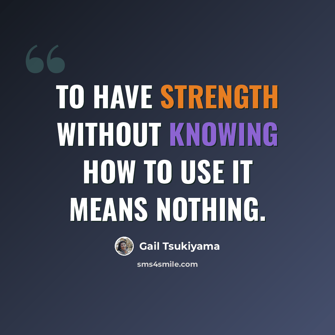“To have strength without knowing how to use it means nothing.” quote by Gail Tsukiyama