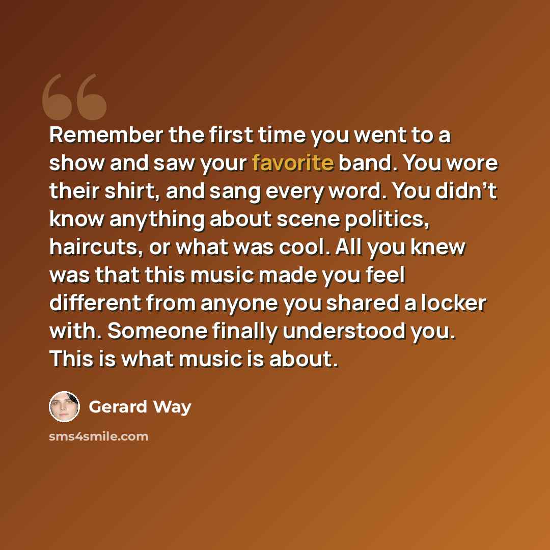 “Remember the first time you went to a show and saw your favorite band. You wore their shirt, and sang every word. You didn't know anything about scene politics, haircuts, or what was cool. All you knew was that this music made you feel different from anyone you shared a locker with. Someone…” quote by Gerard Way