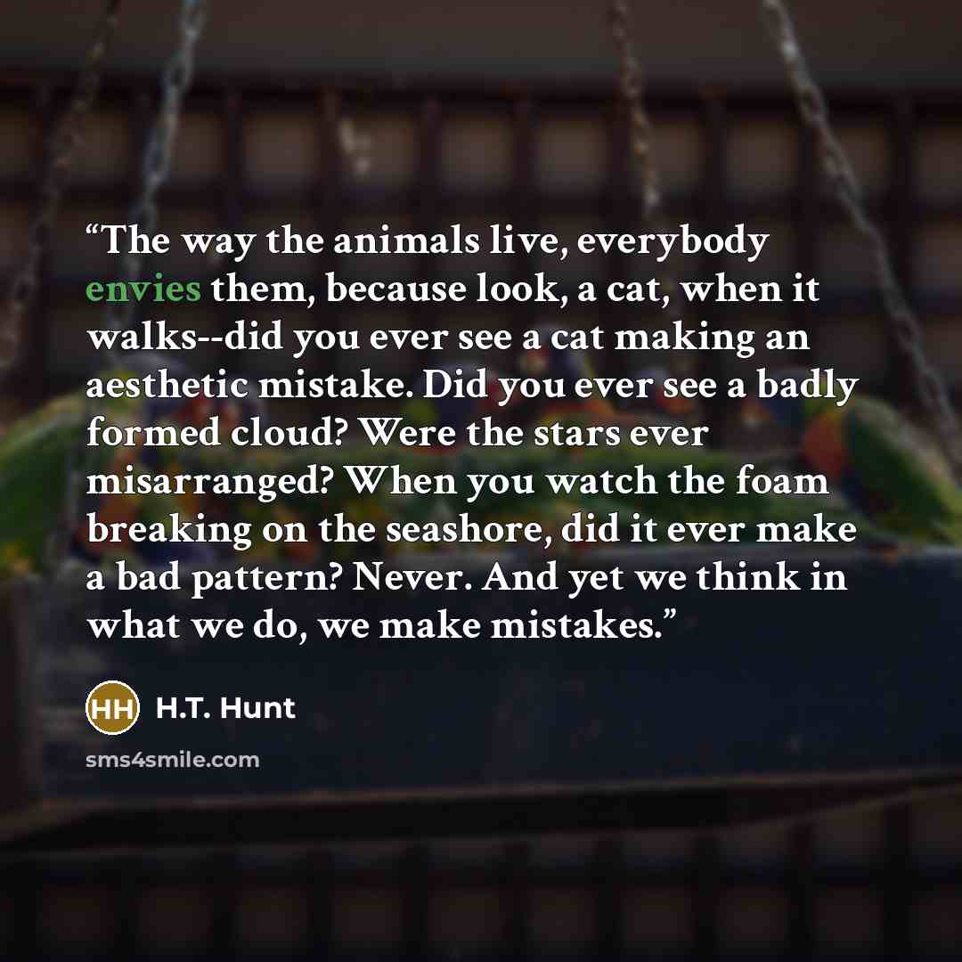 “The way the animals live, everybody envies them, because look, a cat, when it walks--did you ever see a cat making an aesthetic mistake. Did you ever see a badly formed cloud? Were the stars ever misarranged? When you watch the foam breaking on the seashore, did it ever make a bad pattern? Never…” quote by H.T. Hunt